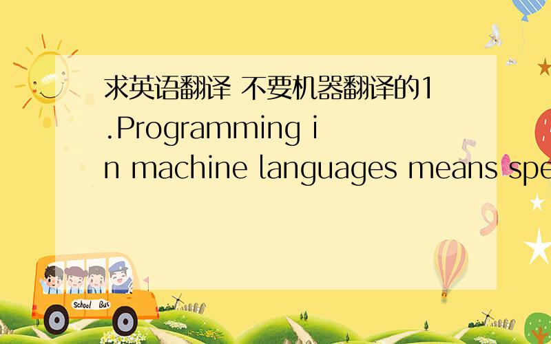 求英语翻译 不要机器翻译的1.Programming in machine languages means speaking directly to the computer in the language of 1s and 0s it understands. Machine language is the fastest because no translation is required on the computer’s part.