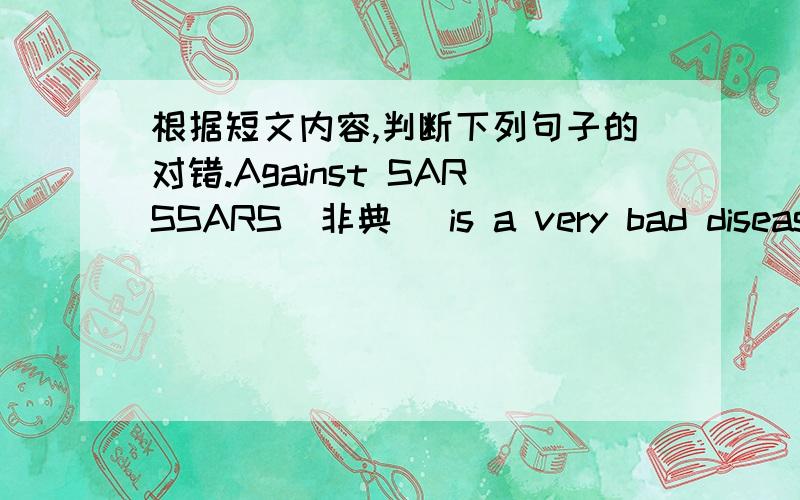 根据短文内容,判断下列句子的对错.Against SARSSARS（非典） is a very bad disease（疾病）. It is a kind of disease in the lungs（肺）. People may die when they have SARS. It’s not very hard to do something against（预防）