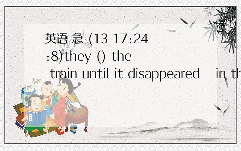 英语 急 (13 17:24:8)they () the train until it disappeared  in the  distanceAsaw            Bwatched             