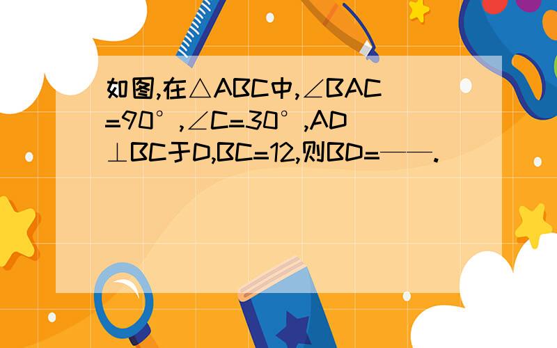 如图,在△ABC中,∠BAC=90°,∠C=30°,AD⊥BC于D,BC=12,则BD=——.