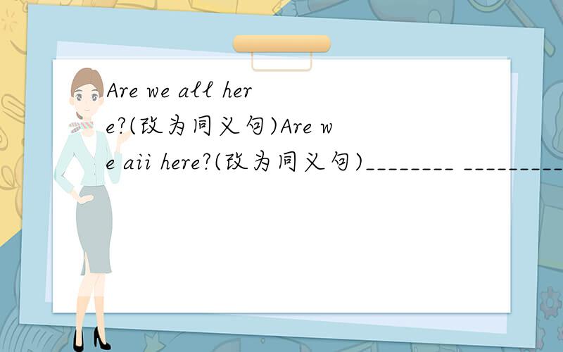 Are we all here?(改为同义句)Are we aii here?(改为同义句)________ _________here?