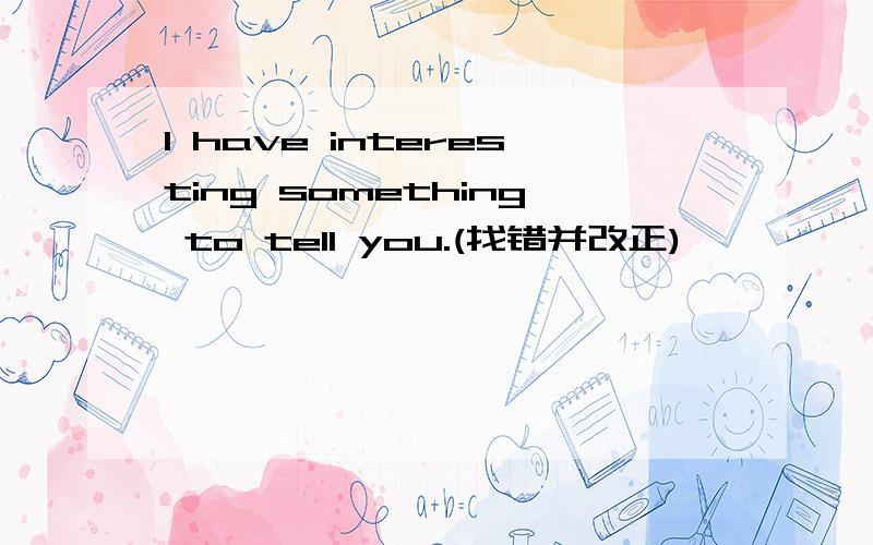 I have interesting something to tell you.(找错并改正)