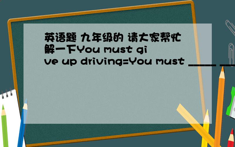 英语题 九年级的 请大家帮忙解一下You must give up driving=You must _____ _____(同义句）?谢谢