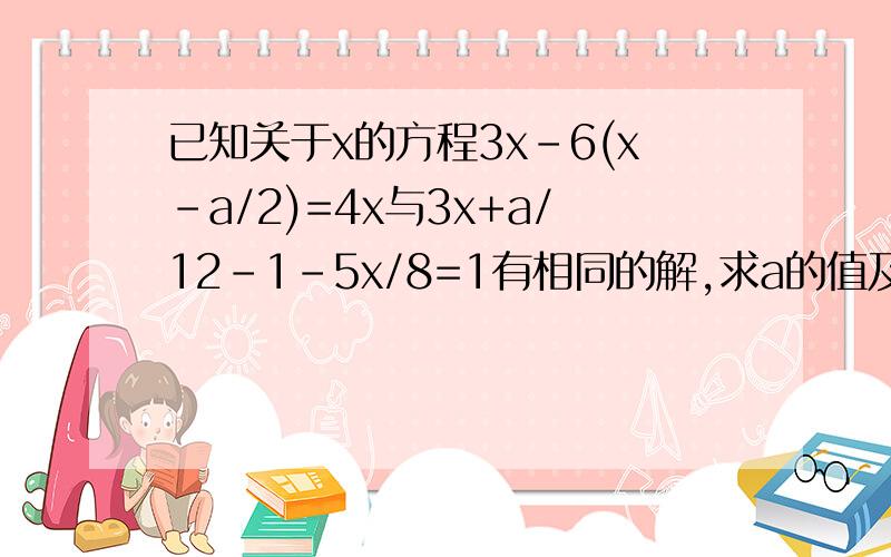 已知关于x的方程3x-6(x-a/2)=4x与3x+a/12-1-5x/8=1有相同的解,求a的值及方程的解