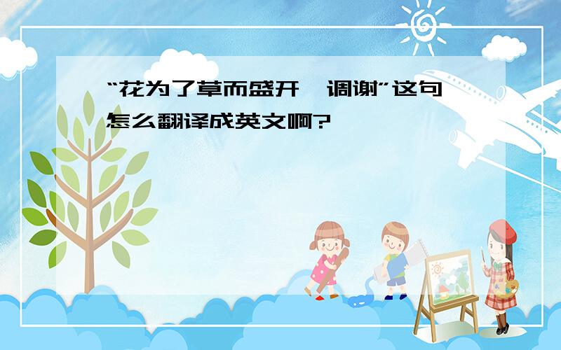 “花为了草而盛开,调谢”这句怎么翻译成英文啊?
