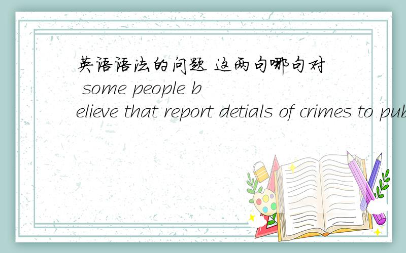 英语语法的问题 这两句哪句对 some people believe that report detials of crimes to public is not decentsome people believe that reporting detials of crimes to public is not decentreporting还是report 为什么