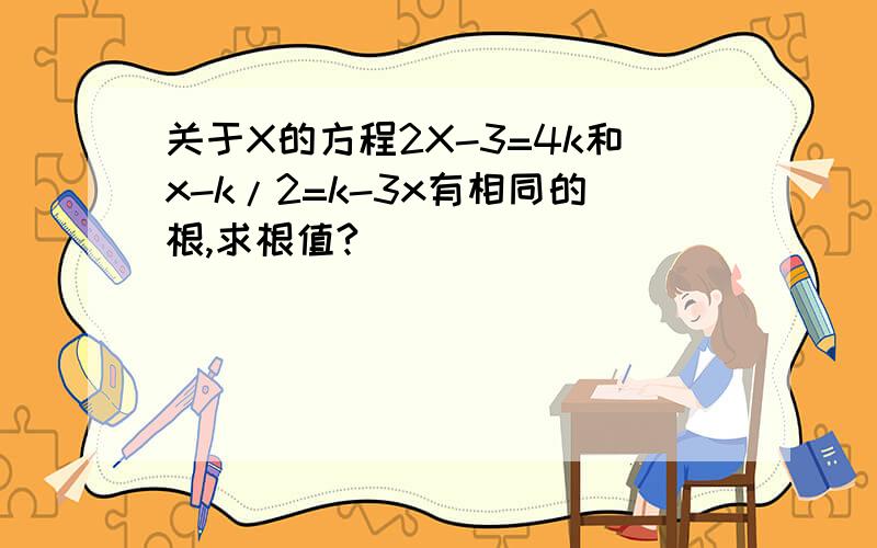 关于X的方程2X-3=4k和x-k/2=k-3x有相同的根,求根值?