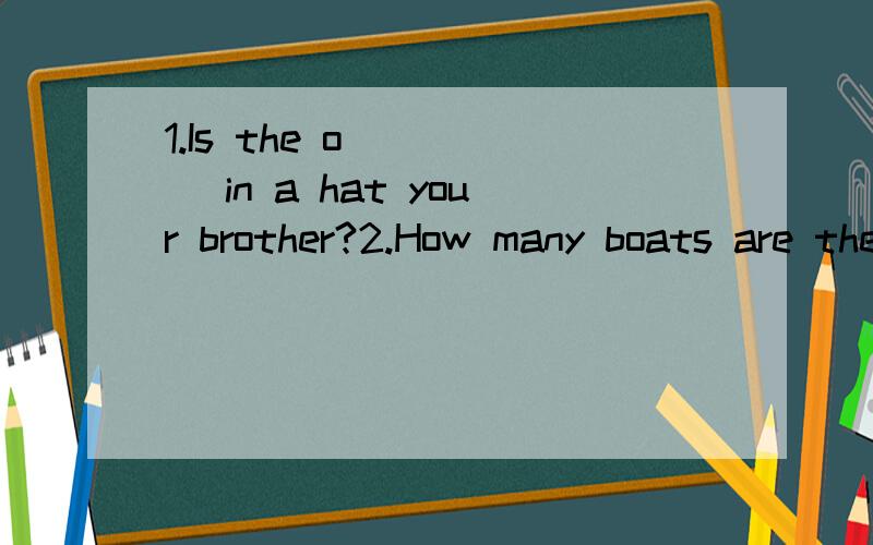 1.Is the o_____ in a hat your brother?2.How many boats are there?Let's ______ .One,two,three …… seven.There are seven .第二句后文中还有一句let's have a look again .