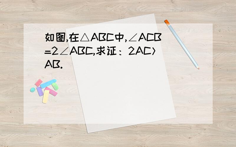 如图,在△ABC中,∠ACB=2∠ABC,求证：2AC＞AB.