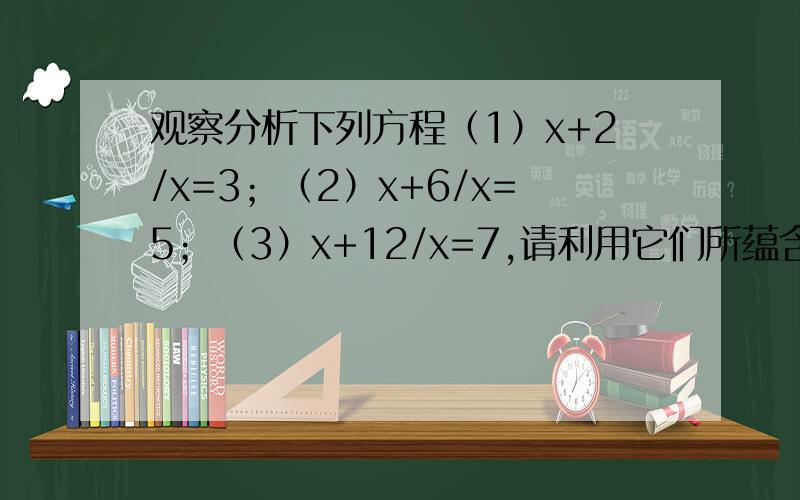 观察分析下列方程（1）x+2/x=3；（2）x+6/x=5；（3）x+12/x=7,请利用它们所蕴含的规律,求关于x的方程x+(n^2+n)/(x-3)=2n+4的根,你的答案是,