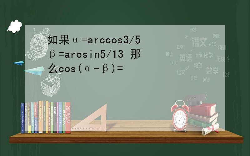 如果α=arccos3/5 β=arcsin5/13 那么cos(α-β)=