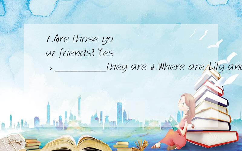 1.Are those your friends?Yes ,_________they are 2.Where are Lily and ming?___are ____school.they at