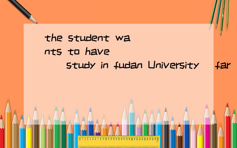 the student wants to have_____study in fudan University (far)