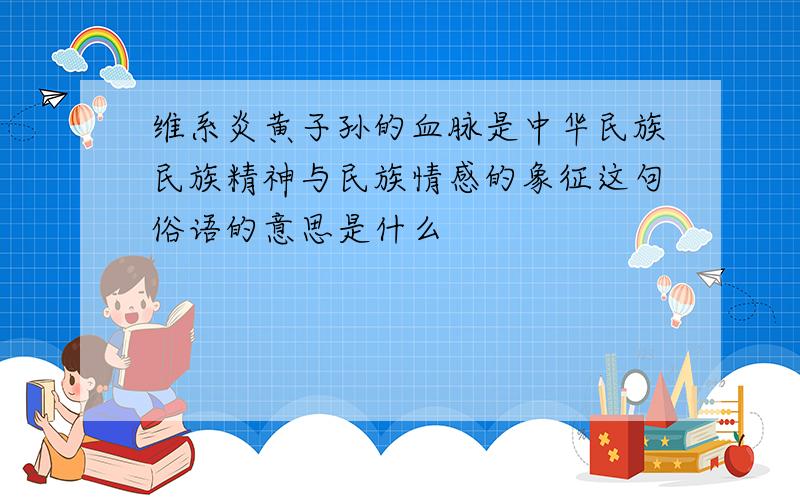维系炎黄子孙的血脉是中华民族民族精神与民族情感的象征这句俗语的意思是什么