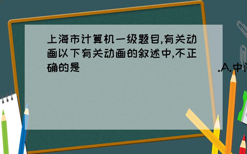 上海市计算机一级题目,有关动画以下有关动画的叙述中,不正确的是____________.A.中间的过渡帧由计算机通过首尾关键帧的特性以及动画属性要求来计算得到 B.过渡动画不需要建立动画过程的