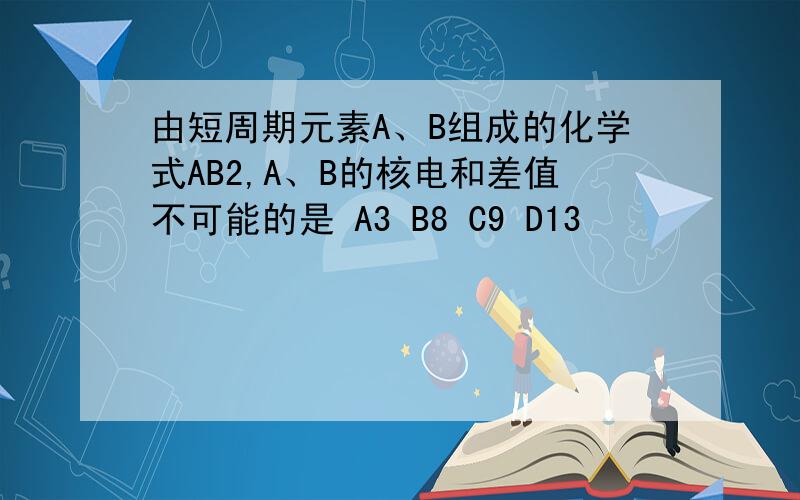 由短周期元素A、B组成的化学式AB2,A、B的核电和差值不可能的是 A3 B8 C9 D13