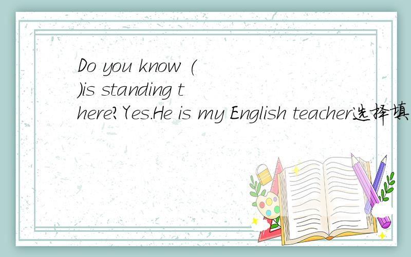 Do you know ( )is standing there?Yes.He is my English teacher选择填空A.whom B.whose C.who D.which为什么是C呢，如果是C,不是应该是Do you know who standing there is