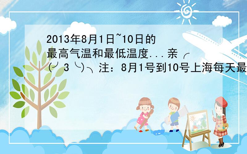 2013年8月1日~10日的最高气温和最低温度...亲╭(╯3╰)╮注：8月1号到10号上海每天最高和最低的气温都要