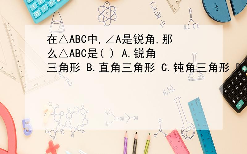 在△ABC中,∠A是锐角,那么△ABC是( ) A.锐角三角形 B.直角三角形 C.钝角三角形 D.不能确定