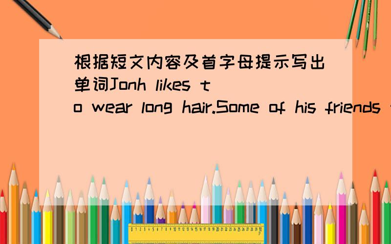 根据短文内容及首字母提示写出单词Jonh likes to wear long hair.Some of his friends think it looks like a girl's hair,but they n(1)____ make jokes about it,because John is a big,strong man,and he doesn't like j(2)________ about his hair.