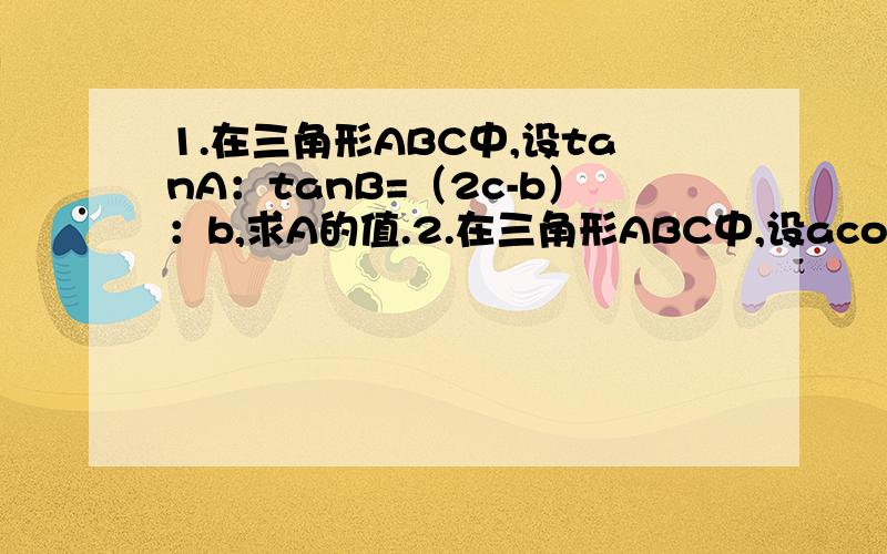 1.在三角形ABC中,设tanA：tanB=（2c-b）：b,求A的值.2.在三角形ABC中,设acosA+bcosB=ccosC,求三角形ABC的形状.