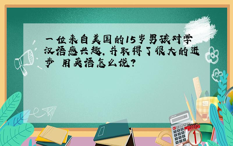 一位来自美国的15岁男孩对学汉语感兴趣,并取得了很大的进步 用英语怎么说?