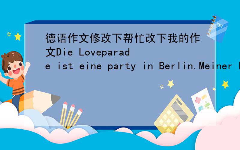 德语作文修改下帮忙改下我的作文Die Loveparade ist eine party in Berlin.Meiner Meinung nach das ist ein Festival für junge Menschen.Jedes Jahr viele junge Menschen zur Teilnahme an diesem Festival.Ich liebe dieses Festival.In fast jedes