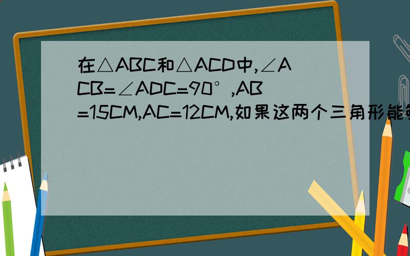 在△ABC和△ACD中,∠ACB=∠ADC=90°,AB=15CM,AC=12CM,如果这两个三角形能够相似,则AD和CD 的长度为多少、