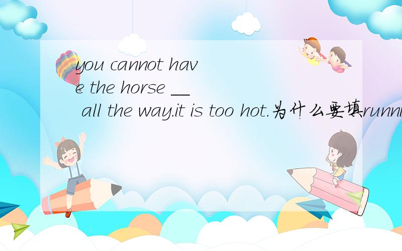 you cannot have the horse __ all the way.it is too hot.为什么要填running?而不是to run?run?to be running?