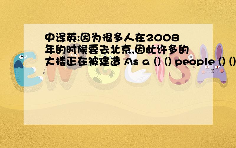 中译英:因为很多人在2008年的时候要去北京,因此许多的大楼正在被建造 As a () () people () () to翻译:因为很多人在2008年的时候要去北京,因此许多的大楼正在被建造As a () () people () () to beijing in 20