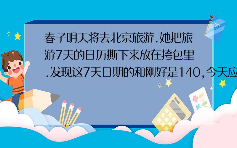 春子明天将去北京旅游.她把旅游7天的日历撕下来放在挎包里.发现这7天日期的和刚好是140,今天应该是几日
