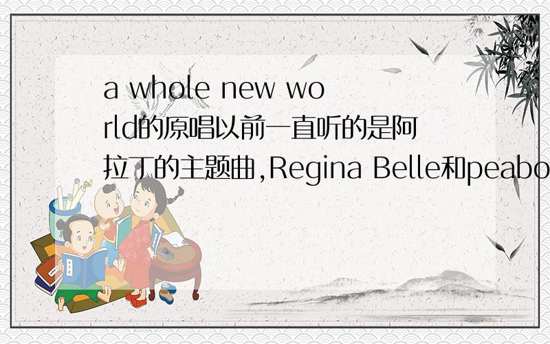 a whole new world的原唱以前一直听的是阿拉丁的主题曲,Regina Belle和peabo合唱的那首今天听糖果盒子的专辑竟然发现女生独唱版的……哪个才是原唱?
