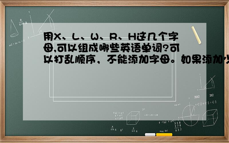 用X、L、W、R、H这几个字母,可以组成哪些英语单词?可以打乱顺序，不能添加字母。如果添加少量字母也可以，不过中文意思要有意义。