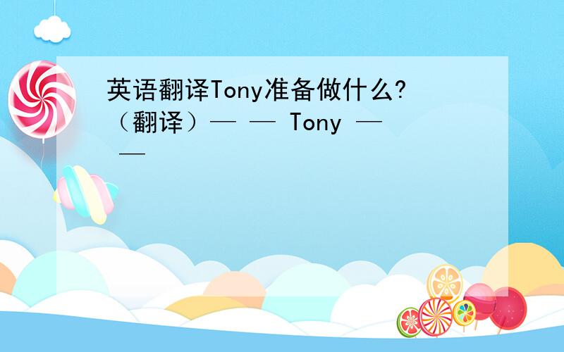 英语翻译Tony准备做什么?（翻译）— — Tony — —