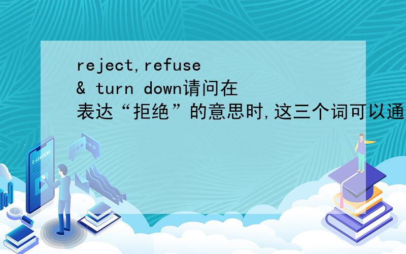 reject,refuse & turn down请问在表达“拒绝”的意思时,这三个词可以通用吗?有什么区别?