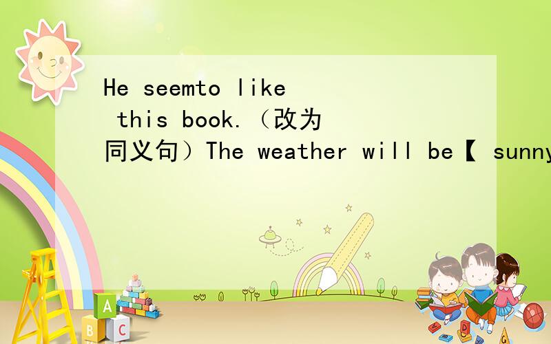 He seemto like this book.（改为同义句）The weather will be【 sunny】 tomorrow.（对【 】内内容提问)I'll work 【in a Computer Museum】in 10 years..（对【 】内内容提问)