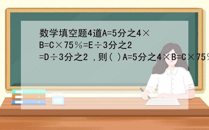 数学填空题4道A=5分之4×B=C×75％=E÷3分之2=D÷3分之2 ,则( )A=5分之4×B=C×75％=E÷3分之2=D÷2分之3 则( )