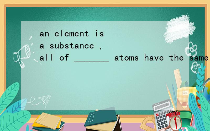 an element is a substance , all of _______ atoms have the same atomic number为什么选whose ?   请高手讲讲..