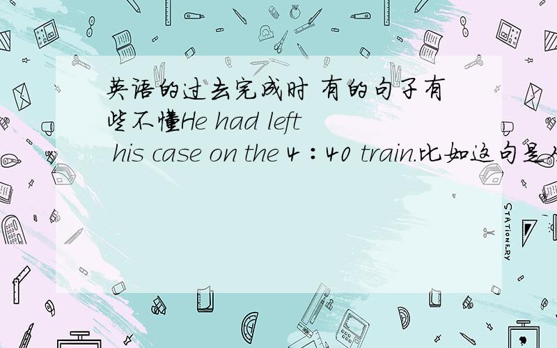 英语的过去完成时 有的句子有些不懂He had left his case on the 4∶40 train.比如这句是从沪江上找到的 是一个完整的句子 但是这个句子没有明确的 过去的过去的 意思 我认为直接用现在完成时就