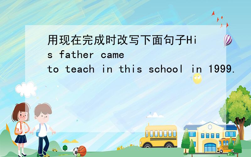用现在完成时改写下面句子His father came to teach in this school in 1999.