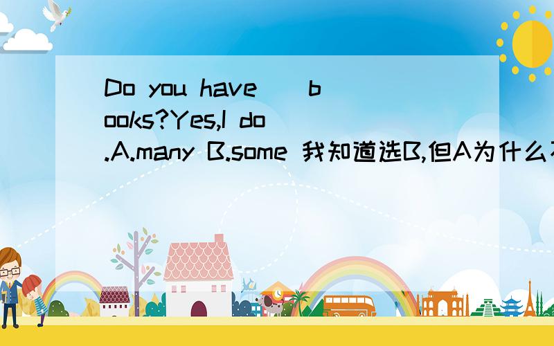 Do you have__books?Yes,I do .A.many B.some 我知道选B,但A为什么不行呢?