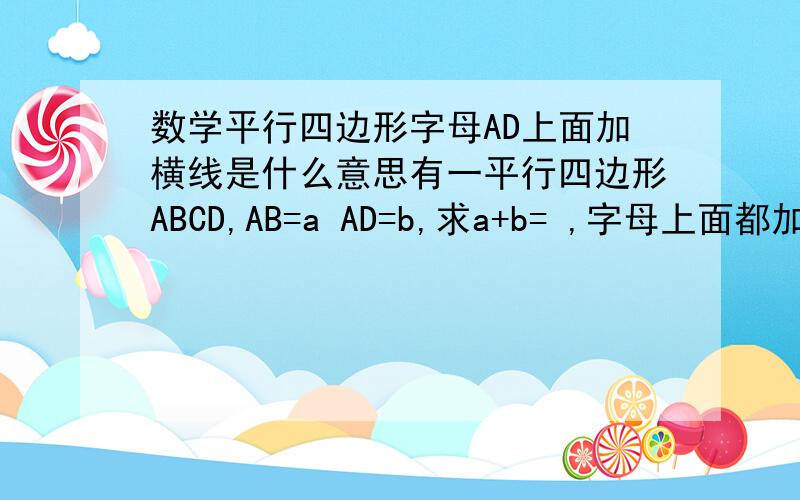 数学平行四边形字母AD上面加横线是什么意思有一平行四边形ABCD,AB=a AD=b,求a+b= ,字母上面都加了横线,
