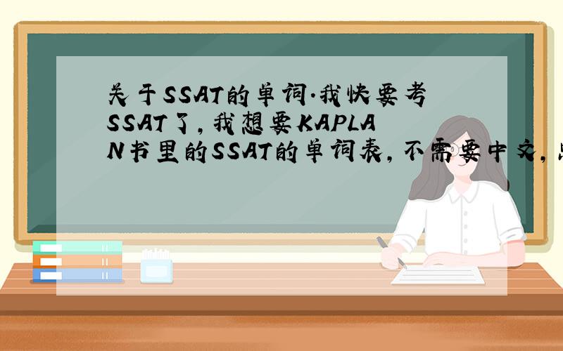 关于SSAT的单词.我快要考SSAT了,我想要KAPLAN书里的SSAT的单词表,不需要中文,只要单词,中文我可以自己查,只要单词就够了【希望是手打】.还有关于单词表前面的词根词缀的,如果有最好.如果满