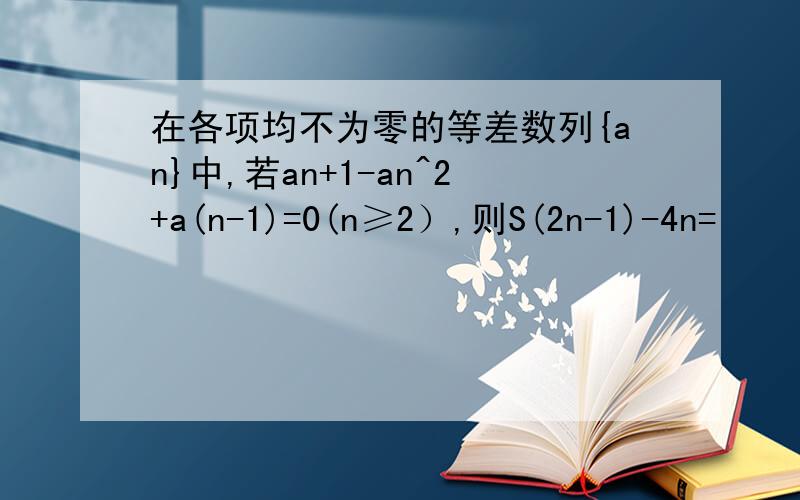 在各项均不为零的等差数列{an}中,若an+1-an^2+a(n-1)=0(n≥2）,则S(2n-1)-4n=