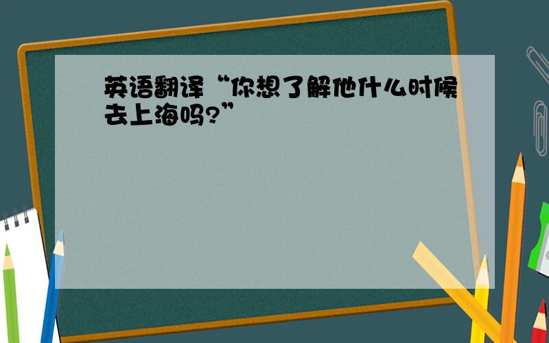 英语翻译“你想了解他什么时候去上海吗?”