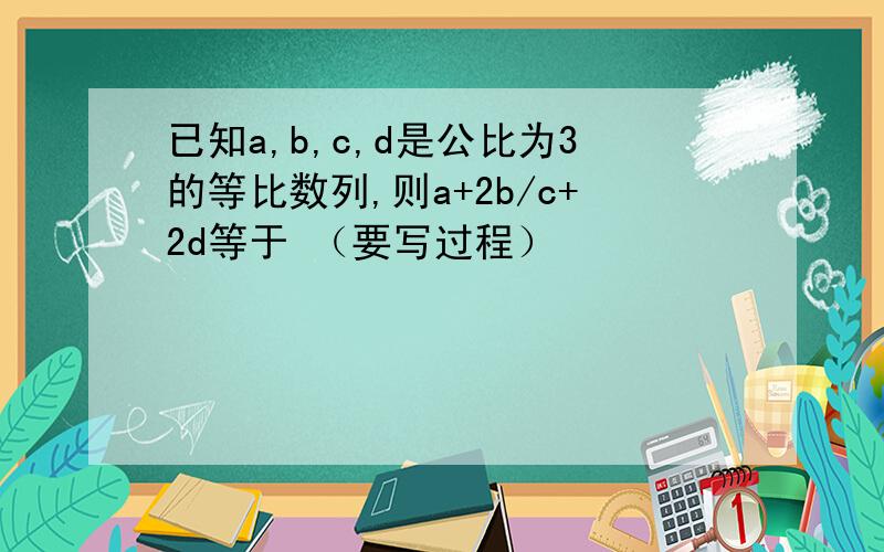 已知a,b,c,d是公比为3的等比数列,则a+2b/c+2d等于 （要写过程）