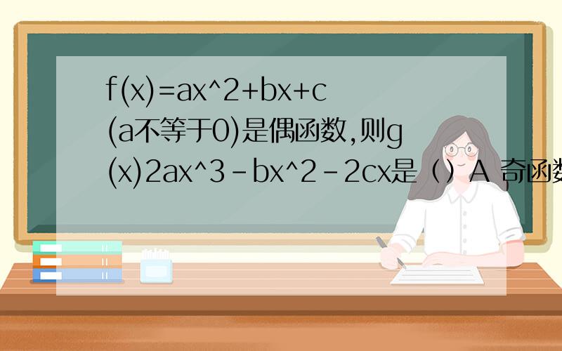 f(x)=ax^2+bx+c(a不等于0)是偶函数,则g(x)2ax^3-bx^2-2cx是（）A 奇函数 B 偶函数 主要说一下选A的原因,是 g(x)=2ax^2-bx^2-2cx 少打了个等于号