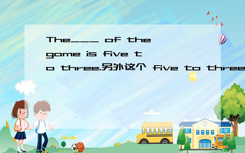 The___ of the game is five to three.另外这个 five to three