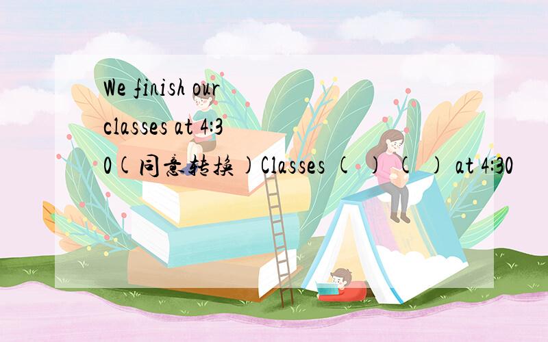 We finish our classes at 4:30(同意转换)Classes ( ) ( ) at 4:30