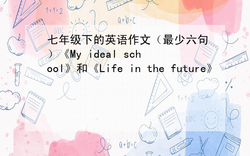 七年级下的英语作文（最少六句）《My ideal school》和《Life in the future》